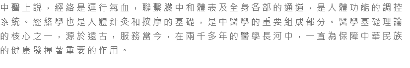 中醫上說，經絡是運行氣血，聯繫臟中和體表及全身各部的通道，是人體功能的調控系統。經絡學也是人體針灸和按摩的基礎，是中醫學的重要組成部分。醫學基礎理論的核心之一，源於遠古，服務當今，在兩千多年的醫學長河中，一直為保障中華民族的健康發揮著重要的作用。 