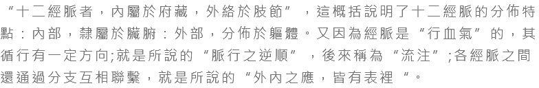 “十二經脈者，內屬於府藏，外絡於肢節”，這概括說明了十二經脈的分佈特點：內部，隸屬於臟腑：外部，分佈於軀體。又因為經脈是“行血氣”的，其循行有一定方向;就是所說的“脈行之逆順”，後來稱為“流注”;各經脈之間還通過分支互相聯繫，就是所說的“外內之應，皆有表裡“。