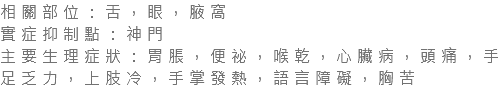 相關部位：舌，眼，腋窩 實症抑制點：神門 主要生理症狀：胃脹，便祕，喉乾，心臟病，頭痛，手足乏力，上肢冷，手掌發熱，語言障礙，胸苦