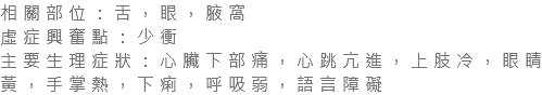 相關部位：舌，眼，腋窩 虛症興奮點：少衝 主要生理症狀：心臟下部痛，心跳亢進，上肢冷，眼睛黃，手掌熱，下痢，呼吸弱，語言障礙