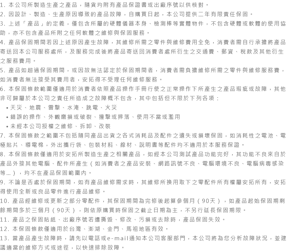 1. 本公司所製造生產之產品，隨貨均附有產品保證書或出廠序號以供核對。 2. 因設計、製造、生產原因導致的產品故障，自購買日起，本公司提供二年有限責任保固。 3. 上述「產品」的定義，僅包含所屬的硬體儀器本身、檢測棒等實體物件，不包含硬體或軟體的使用協助，亦不包含產品所附之任何軟體之維修與保固服務。 4. 產品保固期間若因上述原因產生故障，其維修所需之零件與維修費用全免，消費者需自行承擔將產品寄送回本公司服務處所，及服務完成後將產品寄送回消費者處所衍生之交通費、郵資、稅款及其他衍生之服務費用。 5. 產品如超過保固期間，或因故無法認定於保固期間者，消費者需負擔維修所需之零件與維修服務費，如消費者無法接受其費用者，安拓得不受理任何維修服務。 6. 本保固條款範圍僅適用於消費者依照產品操作手冊行使之正常操作下所產生之產品瑕疵或故障，其他非可歸屬於本公司之責任所造成之故障概不包含，其中包括但不限於下列各項： 天災、地震、雷擊、水淹、跳電、火災 錯誤的操作、外觀磨損或破裂、撞擊或摔落、使用不當或濫用 未經本公司授權之維修、拆卸、改裝 7. 本保固條款之範圍不包括隨同產品出貨之各式消耗品及配件之遺失或損壞保固，如消耗性之電池、電極貼片、導電棉，外出攜行袋、包裝材料、線材、說明書等配件均不適用於本服務保證。 8. 本保固條款僅適用於安拓所製造生產之相關產品，如經本公司測試產品功能完好，其功能不良來自於產品外接其他電腦、配件所產生（如消費者之產品安裝、網路訊號不良、電腦環境不良、電腦病毒感染等…），均不在產品保固範圍內。 9. 不論是否處於保固期間，如有產品維修需求時，其維修所換用取下之零配件所有權屬安拓所有，安拓得使用全新或良品零件進行產品維修。 10. 產品經維修或更新之部分零配件，其保固期間為完修後起算參個月（90天），如產品起始保固期剩餘期間多於三個月（90天），則依原購買時保固之截止日期為主，不另行延長保固期限。 11. 產品之保固貼紙、出廠序號若遭撕毀、修改、污損或去除時，產品保固失效。 12. 本保固條款僅適用於台灣、澎湖、金門、馬祖地區有效。 13. 當產品產生故障時，請先以電話或e-mail通知本公司客服部門，本公司將為您分析故障狀況，並建議適當的維修方式或途徑，以快速排除故障。