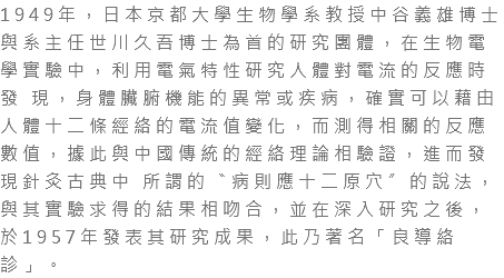 1949年，日本京都大學生物學系教授中谷義雄博士與系主任世川久吾博士為首的研究團體，在生物電學實驗中，利用電氣特性研究人體對電流的反應時發 現，身體臟腑機能的異常或疾病，確實可以藉由人體十二條經絡的電流值變化，而測得相關的反應數值，據此與中國傳統的經絡理論相驗證，進而發現針灸古典中 所謂的〝病則應十二原穴〞的說法，與其實驗求得的結果相吻合，並在深入研究之後，於1957年發表其研究成果，此乃著名「良導絡診」。