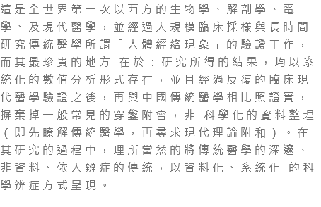 這是全世界第一次以西方的生物學、解剖學、電學、及現代醫學，並經過大規模臨床採樣與長時間研究傳統醫學所謂「人體經絡現象」的驗證工作，而其最珍貴的地方 在於：研究所得的結果，均以系統化的數值分析形式存在，並且經過反復的臨床現代醫學驗證之後，再與中國傳統醫學相比照證實，摒棄掉一般常見的穿鑿附會，非 科學化的資料整理（即先瞭解傳統醫學，再尋求現代理論附和）。在其研究的過程中，理所當然的將傳統醫學的深邃、非資料、依人辨症的傳統，以資料化、系統化 的科學辨症方式呈現。 