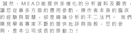  誠然，MEAD能提供多樣化的分析資料及圖表，讓您從事多方面的應用參酌，操作者本身的臨床的經驗與智慧，卻是精確分析的不二法門。 我們樂見學者專家不斷的提供批評與指教，您的參與，是本公司成長的原動力！