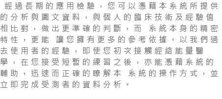  經過長期的應用檢驗，您可以憑藉本系統所提供的分析與圖文資料，與個人的臨床技術及經驗值相比對，做出更準確的判斷，而 系統本身的精密特性，更能 讓您擁有更多的參考依據。以我們過去使用者的經驗，即使您初次接觸經絡能量醫學，在您接受短暫的練習之後，亦能憑藉系統的輔助，迅速而正確的瞭解本 系統的操作方式，並立即完成受測者的資料分析。 