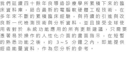 我們延續四十餘年良導絡診療學所累積下來的臨床資料庫，結合最新的電腦軟硬體工程技術，在多年來不斷的累積臨床經驗，與持續的引進與改良新一代檢測技術與分析資料，並且接受全球使用者對於 系統功能應用的所有更新建議，只需要憑著易於操作的人性化介面的畫面指示，在短暫的熟悉功能之後，約 3~5 分鐘之內，即能提供經絡能量資料，作為您分析的參考。 