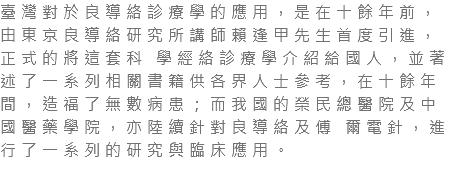 臺灣對於良導絡診療學的應用，是在十餘年前，由東京良導絡研究所講師賴逢甲先生首度引進，正式的將這套科 學經絡診療學介紹給國人，並著述了一系列相關書籍供各界人士參考，在十餘年間，造福了無數病患；而我國的榮民總醫院及中國醫藥學院，亦陸續針對良導絡及傅 爾電針，進行了一系列的研究與臨床應用。 