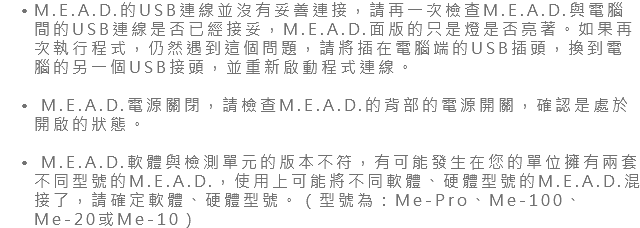 M.E.A.D.的USB連線並沒有妥善連接，請再一次檢查M.E.A.D.與電腦間的USB連線是否已經接妥，M.E.A.D.面版的只是燈是否亮著。如果再次執行程式，仍然遇到這個問題，請將插在電腦端的USB插頭，換到電腦的另一個USB接頭，並重新啟動程式連線。 M.E.A.D.電源關閉，請檢查M.E.A.D.的背部的電源開關，確認是處於開啟的狀態。 M.E.A.D.軟體與檢測單元的版本不符，有可能發生在您的單位擁有兩套不同型號的M.E.A.D.，使用上可能將不同軟體、硬體型號的M.E.A.D.混接了，請確定軟體、硬體型號。（型號為：Me-Pro、Me-100、Me-20或Me-10）