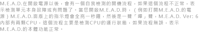 M.E.A.D.在開啟電源以後，會有一個自我檢測的開機流程，如果這個流程不正常，表示檢測單元本身故障或有問題了。當您開啟M.E.A.D.時，（例如打開M.E.A.D.的電源）M.E.A.D.面版上的指示燈會全亮一秒鐘，然後是一聲「嗶」聲，M.E.A.D. Ver: 6內部有兩顆CPU，這個流程主要是檢測CPU的運行狀態，如果流程無誤，表示M.E.A.D.的本體功能正常。