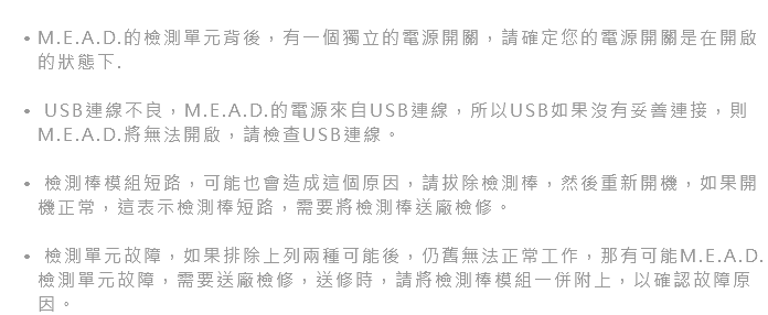  M.E.A.D.的檢測單元背後，有一個獨立的電源開關，請確定您的電源開關是在開啟的狀態下. USB連線不良，M.E.A.D.的電源來自USB連線，所以USB如果沒有妥善連接，則M.E.A.D.將無法開啟，請檢查USB連線。 檢測棒模組短路，可能也會造成這個原因，請拔除檢測棒，然後重新開機，如果開機正常，這表示檢測棒短路，需要將檢測棒送廠檢修。 檢測單元故障，如果排除上列兩種可能後，仍舊無法正常工作，那有可能M.E.A.D.檢測單元故障，需要送廠檢修，送修時，請將檢測棒模組一併附上，以確認故障原因。