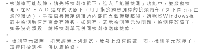 檢測棒可能故障，請先將檢測棒拆下，進入「能量檢測」功能中，並啟動檢測，在M.E.A.D.連線的狀態下，用手指接觸檢測棒的接頭內部（如下圖所示左邊的接頭），手指需要接觸到接頭內部的五個接觸點後，請觀察Windows視窗中檢測數值是否會有讀數，如果有，表示檢測單元沒問題。檢測棒故障了，如果沒有讀數，請將檢測單元併同檢測棒送廠檢修。 檢測單元故障，如果經過上列測試，螢幕上沒有讀數，表示檢測單元故障了，請連同檢測棒一併送廠檢修。