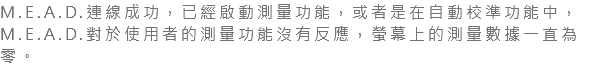 M.E.A.D.連線成功，已經啟動測量功能，或者是在自動校準功能中，M.E.A.D.對於使用者的測量功能沒有反應，螢幕上的測量數據一直為零。