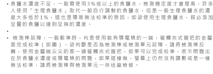 食鹽水濃度不足，一般需使用3%或以上的食鹽水，檢測穩定度才會提高，許多人使用「生理食鹽水」取代一般自行調製的食鹽水，但是一般生理食鹽水的濃度大多低於1%，這也是導致無法校準的原因，如欲使用生理食鹽水，務必添加足量的食鹽以達到足夠的濃度。 檢測棒故障，一般較準時，均是使用裝有導電棉的一端，碰觸夾式握把的金屬面完成校準（如圖），欲判斷是否為檢測棒或檢測單元故障，請將檢測棒反轉，使用金屬端尖尖的那一頭碰觸夾式握把，如果可以完成校準，表示問題出在於食鹽水濃度或導電棉的問題，如果這樣做，螢幕上仍然沒有讀數或是一樣無法校準，請將檢測棒與檢測單元一併送廠檢修。 