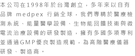 本公司在1998年於台灣創立，多年來以自有品牌 medpex 行銷全球，我們專精於醫療檢測系統、能量醫學設備、生物能回饋技術與微電流治療設備的研發製造，擁有多國多項專利並通過GMP優良製造規範，為高階醫療儀器研發、製造商。