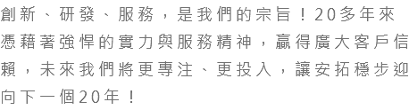 創新、研發、服務，是我們的宗旨！20多年來憑藉著強悍的實力與服務精神，贏得廣大客戶信賴，未來我們將更專注、更投入，讓安拓穩步迎向下一個20年！