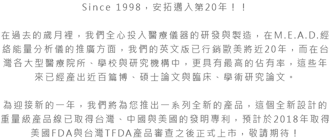 Since 1998，安拓邁入第20年！！ 在過去的歲月裡，我們全心投入醫療儀器的研發與製造，在M.E.A.D.經絡能量分析儀的推廣方面，我們的英文版已行銷歐美將近20年，而在台灣各大型醫療院所、學校與研究機構中，更具有最高的佔有率，這些年來已經產出近百篇博、碩士論文與臨床、學術研究論文。 為迎接新的一年，我們將為您推出一系列全新的產品，這個全新設計的重量級產品線已取得台灣、中國與美國的發明專利，預計於2018年取得美國FDA與台灣TFDA產品審查之後正式上市，敬請期待！ 