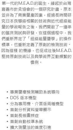 第一代的M.E.A.D.的誕生，緣起於台灣嘉義市針灸協會的一個研究計畫，原本並非為了商業量產因素，經過長時間研究日本良導絡相關的技術與近代經絡能 量的學術報告之後，我們開啟了一連串的臨床測試與研發，在這個過程中，我們重新界定了「經絡能量醫學」的操作標準，也重新定義了原創的檢測技術。因為這樣 的機緣，也促成往後M.E.A.D.堅持原創技術以及與學術界互動頻繁的慣例。 專業醫療檢測輔助系統導向 DOS 版本機型 分為專用機、介面版兩種機型 首創分析資料螢幕顯示 首創長條圖辨症 首創自動校準系統 擴大測量法的首度引進