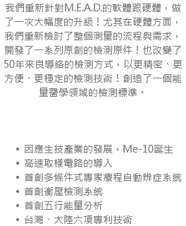 我們重新針對M.E.A.D.的軟體跟硬體，做了一次大幅度的升級！尤其在硬體方面，我們重新檢討了整個測量的流程與需求，開發了一系列原創的檢測原件！也改變了50年來良導絡的檢測方式，以更精密、更方便、更穩定的檢測技術！創造了一個能量醫學領域的檢測標準。 因應生技產業的發展，Me-10誕生 高速取樣電路的導入 首創多條件式專家療程自動辨症系統 首創衡壓檢測系統 首創五行能量分析 台灣、大陸六項專利技術