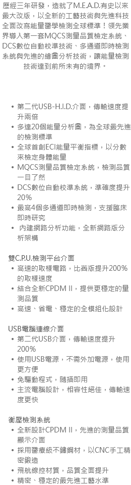 歷經三年研發，造就了M.E.A.D.有史以來最大改版，以全新的工藝技術與先進科技全面改寫能量醫學檢測全球標準！領先業界導入第一套MQCS測量品質檢定系統、DCS數位自動校準技術、多通道即時檢測系統與先進的繪圖分析技術，讓能量檢測技術達到前所未有的境界。 第二代USB-H.I.D.介面，傳輸速度提升兩倍 多達20個能量分析圖，為全球最先進的檢測標準 全球首創ECI能量平衡指標，以分數來檢定身體能量 MQCS測量品質檢定系統，檢測品質一目了然 DCS數位自動校準系統，準確度提升20％ 最高4個多通道即時檢測，支援臨床即時研究 內建網路分析功能，全新網路版分析架構 雙C.P.U.檢測平台介面 高速的取樣電路，比舊版提升200％的取樣速度 結合全新CPDM II，提供更穩定的量測品質 高速、省電、穩定的全模組化設計 USB電腦連線介面 第二代USB介面，傳輸速度提升200％ 使用USB電源，不需外加電源，使用更方便 免驅動程式，隨插即用 主流電腦設計，相容性絕佳，傳輸速度更快 衡壓檢測系統 全新設計CPDM II，先進的測量品質顯示介面 採用醫療級不鏽鋼材，以CNC手工精密鍛造 飛航線控材質，品質全面提升 精密、穩定的最先進工藝水準