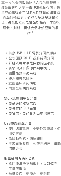 再一次的全面改造M.E.A.D.的軟硬體，領先業界引入第一套USB傳輸介面，最重要的是強化了M.E.A.D.硬體的運算速度與傳輸速度，並導入統計學計算模式，優化取樣的品質與準確度，不斷的研發、創新！實現我們永續經營的承諾！ 首套USB-H.I.D.電腦介面良導絡 全新開發的U.F.I.操作繪圖介面 群組式專家療程自動辨症系統 新增的分析圖形與判讀模式 測量品質平衡系統 導入應用統計學 支援臨床研究功能 內建全新網路系統 雙C.P.U.檢測平台介面 更高速的取樣電路 更穩定的量測品質 更省電，更適合外出電池供電 USB電腦連線介面 使用USB電源，不需外加電源，使用更方便 免驅動程式，隨插即用 主流電腦設計，相容性絕佳，傳輸速度更快 衡壓檢測系統的改進 採用醫療級不鏽鋼材，以CNC手工精密鍛造 結構改良，更穩定，更耐用