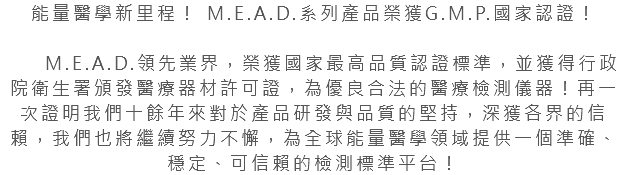 能量醫學新里程！ M.E.A.D.系列產品榮獲G.M.P.國家認證！ M.E.A.D.領先業界，榮獲國家最高品質認證標準，並獲得行政院衛生署頒發醫療器材許可證，為優良合法的醫療檢測儀器！再一次證明我們十餘年來對於產品研發與品質的堅持，深獲各界的信賴，我們也將繼續努力不懈，為全球能量醫學領域提供一個準確、穩定、可信賴的檢測標準平台！