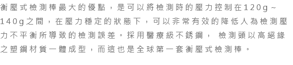 衡壓式檢測棒最大的優點，是可以將檢測時的壓力控制在120g～140g之間，在壓力穩定的狀態下，可以非常有效的降低人為檢測壓力不平衡所導致的檢測誤差。採用醫療級不銹鋼， 檢測頭以高絕緣之塑鋼材質一體成型，而這也是全球第一套衡壓式檢測棒。 