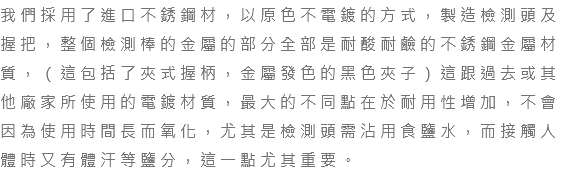 我們採用了進口不銹鋼材，以原色不電鍍的方式，製造檢測頭及握把，整個檢測棒的金屬的部分全部是耐酸耐鹼的不銹鋼金屬材質，（這包括了夾式握柄，金屬發色的黑色夾子）這跟過去或其他廠家所使用的電鍍材質，最大的不同點在於耐用性增加，不會因為使用時間長而氧化，尤其是檢測頭需沾用食鹽水，而接觸人體時又有體汗等鹽分，這一點尤其重要。 