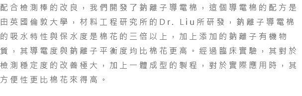 配合檢測棒的改良，我們開發了鈉離子導電棉，這個導電棉的配方是由英國倫敦大學，材料工程研究所的Dr. Liu所研發，鈉離子導電棉的吸水特性與保水度是棉花的三倍以上，加上添加的鈉離子有機物質，其導電度與鈉離子平衡度均比棉花更高。經過臨床實驗，其對於檢測穩定度的改善極大，加上一體成型的製程，對於實際應用時，其方便性更比棉花來得高。 