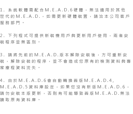  1. 系統軟體需配合M.E.A.D.6硬體，無法適用於其他 世代的M.E.A.D.，如需更新硬體裝置，請洽本公司客戶服務部門。 2. 下列程式可提供新裝機用戶與更新用戶使用，兩者安裝程序並無區別。 3. 請將先前的M.E.A.D.版本解除安裝後，方可重新安裝，解除安裝的程序，並不會造成您原有的檢測資料與專家療程資料流失。 4. 由於M.E.A.D.6會自動轉換舊版M.E.A.D.4, M.E.A.D.5資料庫設定，如果您沒有新版M.E.A.D.6，請勿安裝本版更新，否則有可能導致舊版M.E.A.D.無法讀取原有資料庫。