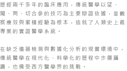 歷經兩千多年的臨床應用，傳統醫學以望、聞、問、切合參的技巧為主要辯證依據，並觀察療效與累積經驗為根本，造就了人類史上最專業的實證醫學系統。 在缺乏儀器檢測與數據化分析的現實環境中，傳統醫學在現代化、科學化的歷程中步履蹣跚，也備受西方醫學界的挑戰。