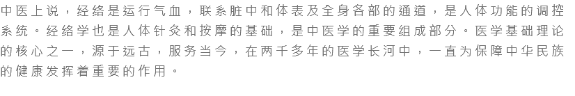 中医上说，经络是运行气血，联系脏中和体表及全身各部的通道，是人体功能的调控系统。经络学也是人体针灸和按摩的基础，是中医学的重要组成部分。医学基础理论的核心之一，源于远古，服务当今，在两千多年的医学长河中，一直为保障中华民族的健康发挥着重要的作用。 