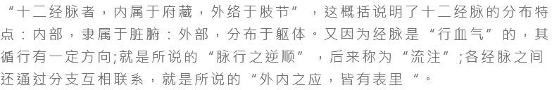 “十二经脉者，内属于府藏，外络于肢节”，这概括说明了十二经脉的分布特点：内部，隶属于脏腑：外部，分布于躯体。又因为经脉是“行血气”的，其循行有一定方向;就是所说的“脉行之逆顺”，后来称为“流注”;各经脉之间还通过分支互相联系，就是所说的“外内之应，皆有表里“。