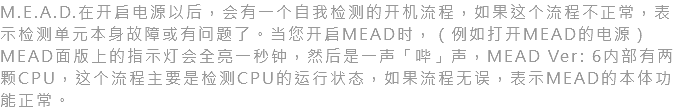 M.E.A.D.在开启电源以后，会有一个自我检测的开机流程，如果这个流程不正常，表示检测单元本身故障或有问题了。当您开启MEAD时，（例如打开MEAD的电源）MEAD面版上的指示灯会全亮一秒钟，然后是一声「哔」声，MEAD Ver: 6内部有两颗CPU，这个流程主要是检测CPU的运行状态，如果流程无误，表示MEAD的本体功能正常。
