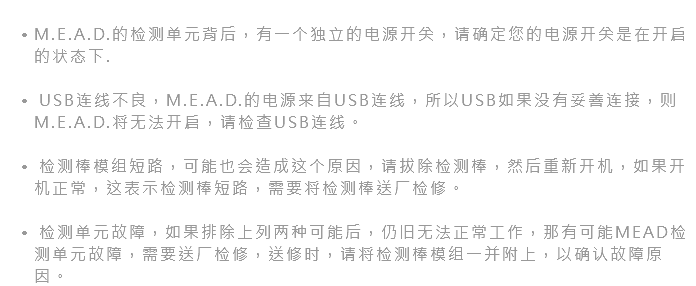  M.E.A.D.的检测单元背后，有一个独立的电源开关，请确定您的电源开关是在开启的状态下. USB连线不良，M.E.A.D.的电源来自USB连线，所以USB如果没有妥善连接，则M.E.A.D.将无法开启，请检查USB连线。 检测棒模组短路，可能也会造成这个原因，请拔除检测棒，然后重新开机，如果开机正常，这表示检测棒短路，需要将检测棒送厂检修。 检测单元故障，如果排除上列两种可能后，仍旧无法正常工作，那有可能MEAD检测单元故障，需要送厂检修，送修时，请将检测棒模组一并附上，以确认故障原因。