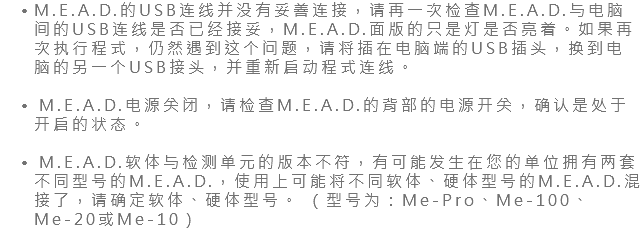 M.E.A.D.的USB连线并没有妥善连接，请再一次检查M.E.A.D.与电脑间的USB连线是否已经接妥，M.E.A.D.面版的只是灯是否亮着。如果再次执行程式，仍然遇到这个问题，请将插在电脑端的USB插头，换到电脑的另一个USB接头，并重新启动程式连线。 M.E.A.D.电源关闭，请检查M.E.A.D.的背部的电源开关，确认是处于开启的状态。 M.E.A.D.软体与检测单元的版本不符，有可能发生在您的单位拥有两套不同型号的M.E.A.D.，使用上可能将不同软体、硬体型号的M.E.A.D.混接了，请确定软体、硬体型号。 （型号为：Me-Pro、Me-100、Me-20或Me-10）