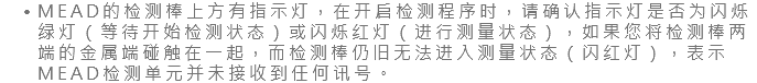 MEAD的检测棒上方有指示灯，在开启检测程序时，请确认指示灯是否为闪烁绿灯（等待开始检测状态）或闪烁红灯（进行测量状态），如果您将检测棒两端的金属端碰触在一起，而检测棒仍旧无法进入测量状态（闪红灯），表示MEAD检测单元并未接收到任何讯号。