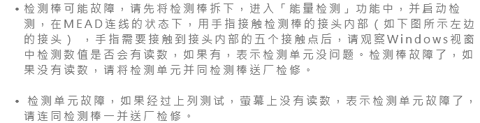 检测棒可能故障，请先将检测棒拆下，进入「能量检测」功能中，并启动检测，在MEAD连线的状态下，用手指接触检测棒的接头内部（如下图所示左边的接头） ，手指需要接触到接头内部的五个接触点后，请观察Windows视窗中检测数值是否会有读数，如果有，表示检测单元没问题。检测棒故障了，如果没有读数，请将检测单元并同检测棒送厂检修。 检测单元故障，如果经过上列测试，萤幕上没有读数，表示检测单元故障了，请连同检测棒一并送厂检修。