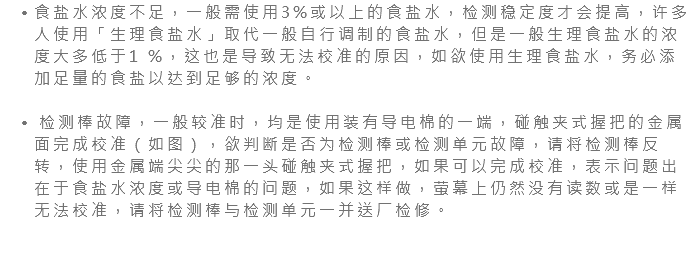 食盐水浓度不足，一般需使用3%或以上的食盐水，检测稳定度才会提高，许多人使用「生理食盐水」取代一般自行调制的食盐水，但是一般生理食盐水的浓度大多低于1 %，这也是导致无法校准的原因，如欲使用生理食盐水，务必添加足量的食盐以达到足够的浓度。 检测棒故障，一般较准时，均是使用装有导电棉的一端，碰触夹式握把的金属面完成校准（如图），欲判断是否为检测棒或检测单元故障，请将检测棒反转，使用金属端尖尖的那一头碰触夹式握把，如果可以完成校准，表示问题出在于食盐水浓度或导电棉的问题，如果这样做，萤幕上仍然没有读数或是一样无法校准，请将检测棒与检测单元一并送厂检修。 