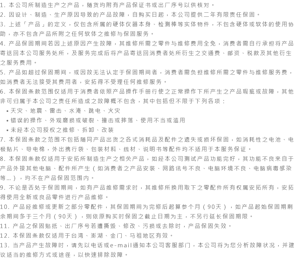 1. 本公司所制造生产之产品，随货均附有产品保证书或出厂序号以供核对。 2. 因设计、制造、生产原因导致的产品故障，自购买日起，本公司提供二年有限责任保固。 3. 上述「产品」的定义，仅包含所属的硬体仪器本身、检测棒等实体物件，不包含硬体或软体的使用协助，亦不包含产品所附之任何软体之维修与保固服务。 4. 产品保固期间若因上述原因产生故障，其维修所需之零件与维修费用全免，消费者需自行承担将产品寄送回本公司服务处所，及服务完成后将产品寄送回消费者处所衍生之交通费、邮资、税款及其他衍生之服务费用。 5. 产品如超过保固期间，或因故无法认定于保固期间者，消费者需负担维修所需之零件与维修服务费，如消费者无法接受其费用者，安拓得不受理任何维修服务。 6. 本保固条款范围仅适用于消费者依照产品操作手册行使之正常操作下所产生之产品瑕疵或故障，其他非可归属于本公司之责任所造成之故障概不包含，其中包括但不限于下列各项： 天灾、地震、雷击、水淹、跳电、火灾 错误的操作、外观磨损或破裂、撞击或摔落、使用不当或滥用 未经本公司授权之维修、拆卸、改装 7. 本保固条款之范围不包括随同产品出货之各式消耗品及配件之遗失或损坏保固，如消耗性之电池、电极贴片、导电棉，外出携行袋、包装材料、线材、说明书等配件均不适用于本服务保证。 8. 本保固条款仅适用于安拓所制造生产之相关产品，如经本公司测试产品功能完好，其功能不良来自于产品外接其他电脑、配件所产生（如消费者之产品安装、网路讯号不良、电脑环境不良、电脑病毒感染等…），均不在产品保固范围内。 9. 不论是否处于保固期间，如有产品维修需求时，其维修所换用取下之零配件所有权属安拓所有，安拓得使用全新或良品零件进行产品维修。 10. 产品经维修或更新之部分零配件，其保固期间为完修后起算参个月（90天），如产品起始保固期剩余期间多于三个月（90天），则依原购买时保固之截止日期为主，不另行延长保固期限。 11. 产品之保固贴纸、出厂序号若遭撕毁、修改、污损或去除时，产品保固失效。 12. 本保固条款仅适用于台湾、澎湖、金门、马祖地区有效。 13. 当产品产生故障时，请先以电话或e-mail通知本公司客服部门，本公司将为您分析故障状况，并建议适当的维修方式或途径，以快速排除故障。 