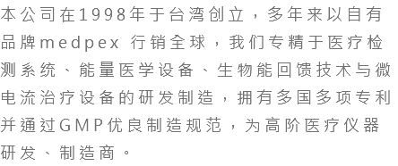 本公司在1994年于台湾创立，多年来以自有品牌medpex 行销全球，我们专精于医疗检测系统、能量医学设备、生物能回馈技术与微电流治疗设备的研发制造，拥有多国多项专利并通过GMP优良制造规范，为高阶医疗仪器研发、制造商。