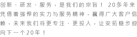 创新、研发、服务，是我们的宗旨！ 20多年来凭借着强悍的实力与服务精神，赢得广大客户信赖，未来我们将更专注、更投入，让安拓稳步迎向下一个20年！