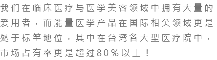 我们在临床医疗与医学美容领域中拥有大量的爱用者，而能量医学产品在国际相关领域更是处于标竿地位，其中在台湾各大型医疗院中，市场占有率更是超过80％以上！