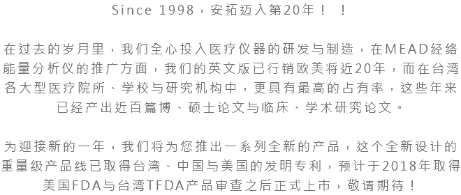 Since 1998，安拓迈入第20年！ ！ 在过去的岁月里，我们全心投入医疗仪器的研发与制造，在MEAD经络能量分析仪的推广方面，我们的英文版已行销欧美将近20年，而在台湾各大型医疗院所、学校与研究机构中，更具有最高的占有率，这些年来已经产出近百篇博、硕士论文与临床、学术研究论文。 为迎接新的一年，我们将为您推出一系列全新的产品，这个全新设计的重量级产品线已取得台湾、中国与美国的发明专利，预计于2018年取得美国FDA与台湾TFDA产品审查之后正式上市，敬请期待！