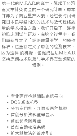 第一代的M.E.A.D.的诞生，缘起于台湾嘉义市针灸协会的一个研究计画，原本并非为了商业量产因素，经过长时间研究日本良导络相关的技术与近代经络能量的学术报告之后，我们开启了一连串的临床测试与研发，在这个过程中，我们重新界定了「经络能量医学」的操作标准，也重新定义了原创的检测技术。因为这样 的机缘，也促成往后M.E.A.D.坚持原创技术以及与学术界互动频繁的惯例。 专业医疗检测辅助系统导向 DOS 版本机型 分为专用机、介面版两种机型 首创分析资料萤幕显示 首创长条图辨症 首创自动校准系统 扩大测量法的首度引进