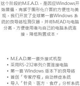 这个阶段的M.E.A.D.，是因应Windows开始普遍，有感于图形化介面的方便性与美观，我们开发了全球第一套Windows 系统的良导络检测仪器，并将MEAD与电脑分离，方便使用者与自己的电脑系统连接，降低购置成本。 M.E.A.D.第一套外接式机型 采用RS-232串列介面连接电脑 第一套 Windows 版本下的良导络 首创「专家疗程」自动辨症系统 导入「针灸、医方、食疗」分析系统