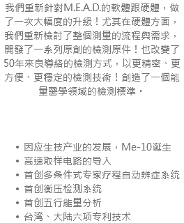 我們重新針對M.E.A.D.的軟體跟硬體，做了一次大幅度的升級！尤其在硬體方面，我們重新檢討了整個測量的流程與需求，開發了一系列原創的檢測原件！也改變了50年來良導絡的檢測方式，以更精密、更方便、更穩定的檢測技術！創造了一個能量醫學領域的檢測標準。 因应生技产业的发展，Me-10诞生 高速取样电路的导入 首创多条件式专家疗程自动辨症系统 首创衡压检测系统 首创五行能量分析 台湾、大陆六项专利技术