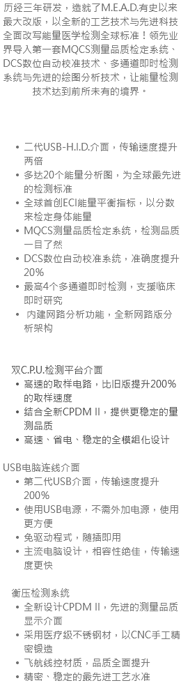 历经三年研发，造就了M.E.A.D.有史以来最大改版，以全新的工艺技术与先进科技全面改写能量医学检测全球标准！领先业界导入第一套MQCS测量品质检定系统、DCS数位自动校准技术、多通道即时检测系统与先进的绘图分析技术，让能量检测技术达到前所未有的境界。 二代USB-H.I.D.介面，传输速度提升两倍 多达20个能量分析图，为全球最先进的检测标准 全球首创ECI能量平衡指标，以分数来检定身体能量 MQCS测量品质检定系统，检测品质一目了然 DCS数位自动校准系统，准确度提升20％ 最高4个多通道即时检测，支援临床即时研究 内建网路分析功能，全新网路版分析架构 双C.P.U.检测平台介面 高速的取样电路，比旧版提升200％的取样速度 结合全新CPDM II，提供更稳定的量测品质 高速、省电、稳定的全模组化设计 USB电脑连线介面 第二代USB介面，传输速度提升200％ 使用USB电源，不需外加电源，使用更方便 免驱动程式，随插即用 主流电脑设计，相容性绝佳，传输速度更快 衡压检测系统 全新设计CPDM II，先进的测量品质显示介面 采用医疗级不锈钢材，以CNC手工精密锻造 飞航线控材质，品质全面提升 精密、稳定的最先进工艺水准