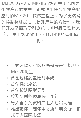 M.E.A.D.正式向国际化市场进军！也因为生技产业的发展，正式推出符合生技产业应用的Me-20，软体工程上，为了更精确的控制检测品质与提升应用的方便性，我们开发了图形导引系统与测量品质监控系统，由于功能实用，引起同业的竞相模仿。 正式区隔专业医疗与健康产业机型，Me-20诞生 首创经络能量比对系统 首创探穴系统 首创检测图形导引 检测品质监控与修正系统 导入全系列资料库汇入汇出功能 推出繁体、简体中文版与英文版，正式导入国际市场