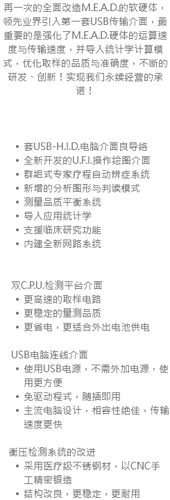 再一次的全面改造M.E.A.D.的软硬体，领先业界引入第一套USB传输介面，最重要的是强化了M.E.A.D.硬体的运算速度与传输速度，并导入统计学计算模式，优化取样的品质与准确度，不断的研发、创新！实现我们永续经营的承诺！ 套USB-H.I.D.电脑介面良导络 全新开发的U.F.I.操作绘图介面 群组式专家疗程自动辨症系统 新增的分析图形与判读模式 测量品质平衡系统 导入应用统计学 支援临床研究功能 内建全新网路系统 双C.P.U.检测平台介面 更高速的取样电路 更稳定的量测品质 更省电，更适合外出电池供电 USB电脑连线介面 使用USB电源，不需外加电源，使用更方便 免驱动程式，随插即用 主流电脑设计，相容性绝佳，传输速度更快 衡压检测系统的改进 采用医疗级不锈钢材，以CNC手工精密锻造 结构改良，更稳定，更耐用