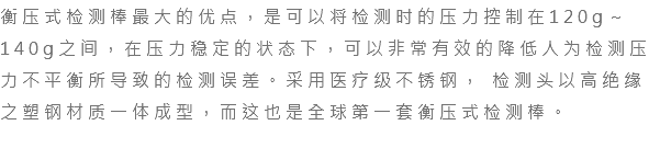 衡压式检测棒最大的优点，是可以将检测时的压力控制在120g～140g之间，在压力稳定的状态下，可以非常有效的降低人为检测压力不平衡所导致的检测误差。采用医疗级不锈钢， 检测头以高绝缘之塑钢材质一体成型，而这也是全球第一套衡压式检测棒。 